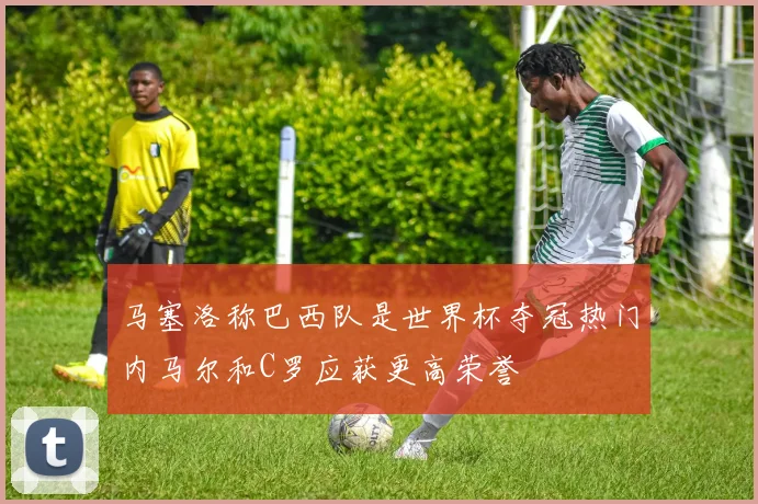马塞洛称巴西队是世界杯夺冠热门内马尔和C罗应获更高荣誉