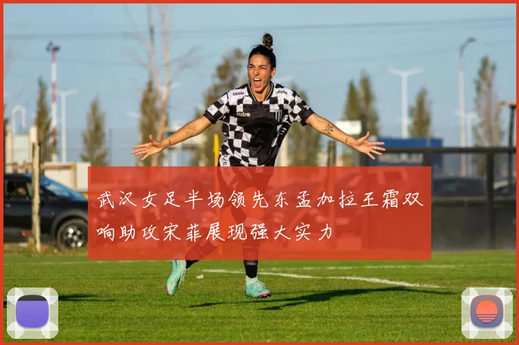 武汉女足半场领先东孟加拉王霜双响助攻宋菲展现强大实力
