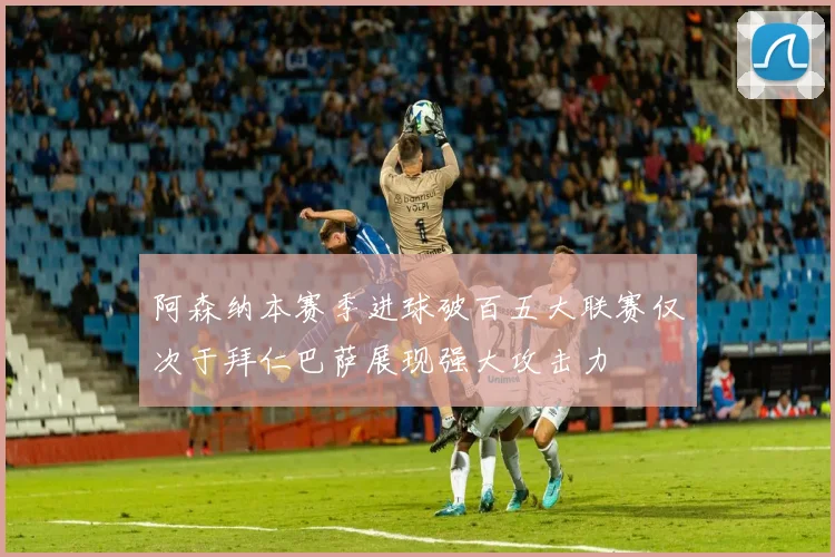 阿森纳本赛季进球破百五大联赛仅次于拜仁巴萨展现强大攻击力