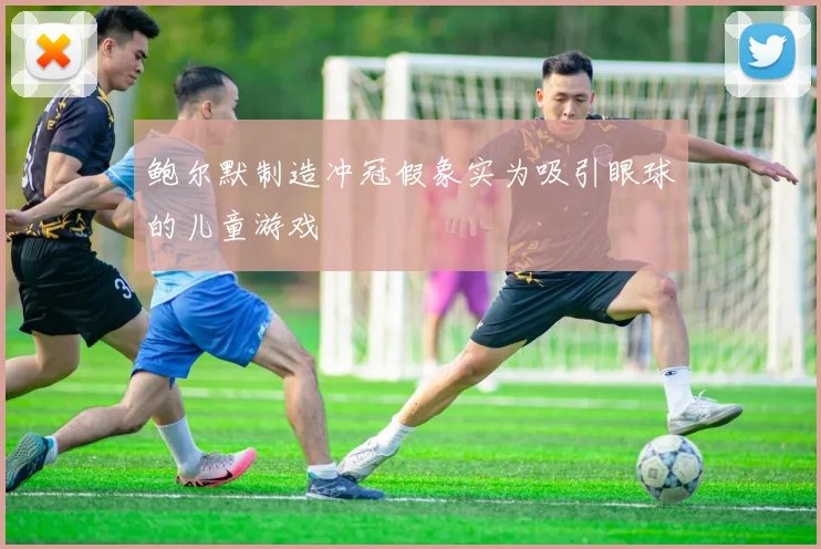 鲍尔默制造冲冠假象实为吸引眼球的儿童游戏