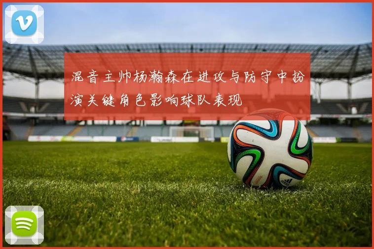 混音主帅杨瀚森在进攻与防守中扮演关键角色影响球队表现