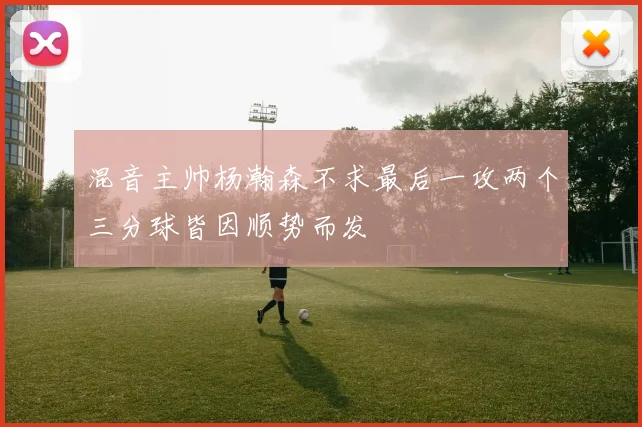 混音主帅杨瀚森不求最后一攻两个三分球皆因顺势而发