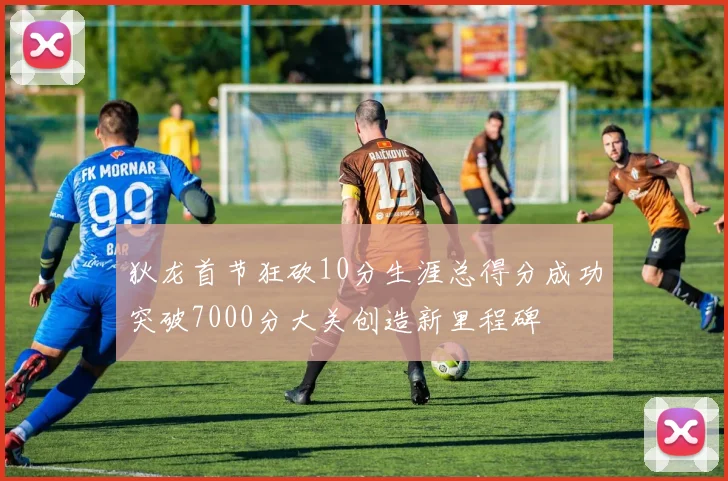 狄龙首节狂砍10分生涯总得分成功突破7000分大关创造新里程碑