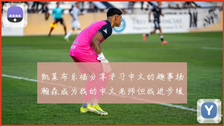 凯莱布乐福分享学习中文的趣事杨瀚森成为我的中文老师但我进步缓慢
