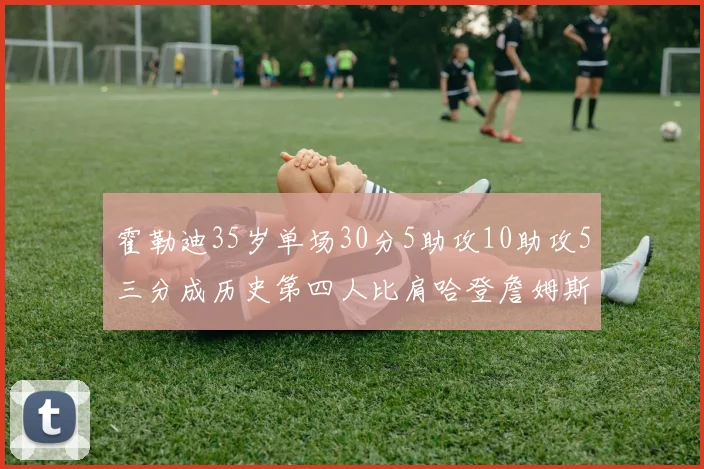 霍勒迪35岁单场30分5助攻10助攻5三分成历史第四人比肩哈登詹姆斯库里