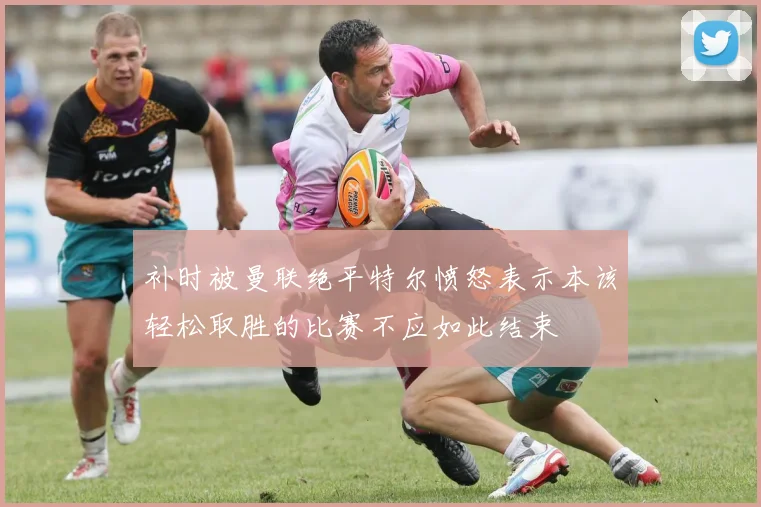补时被曼联绝平特尔愤怒表示本该轻松取胜的比赛不应如此结束