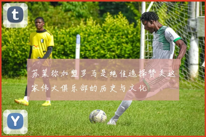 苏莱称加盟罗马是绝佳选择赞美这家伟大俱乐部的历史与文化