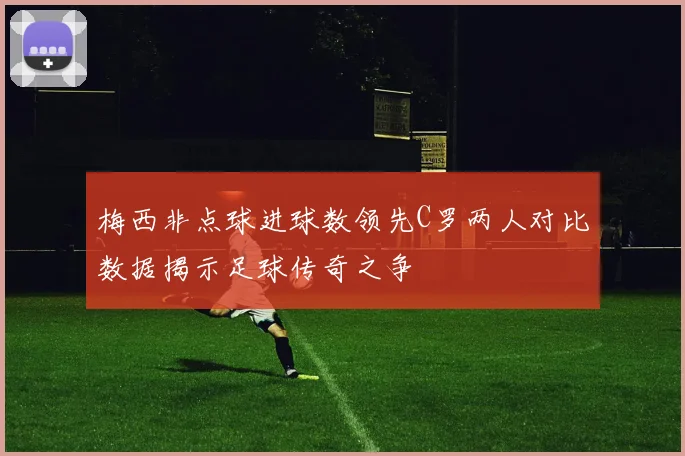 梅西非点球进球数领先C罗两人对比数据揭示足球传奇之争