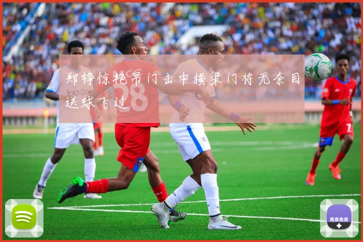 郑铮惊艳吊门击中横梁门将无奈目送球飞过