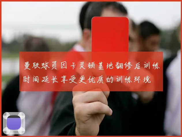 曼联球员因卡灵顿基地翻修后训练时间延长享受更优质的训练环境