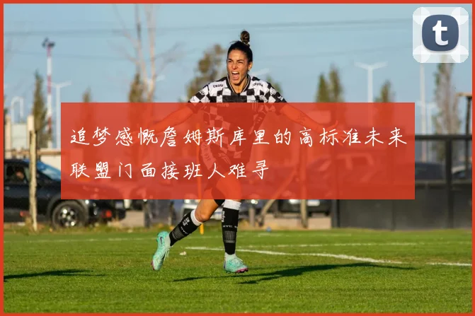 追梦感慨詹姆斯库里的高标准未来联盟门面接班人难寻