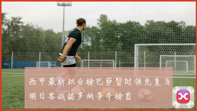 西甲最新积分榜巴萨暂时领先皇马明日客战赫罗纳争夺榜首