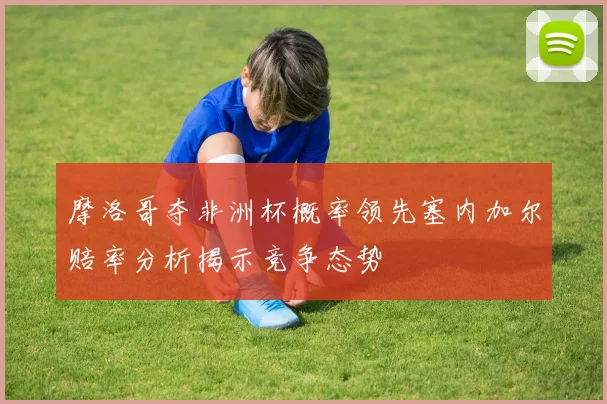 摩洛哥夺非洲杯概率领先塞内加尔赔率分析揭示竞争态势
