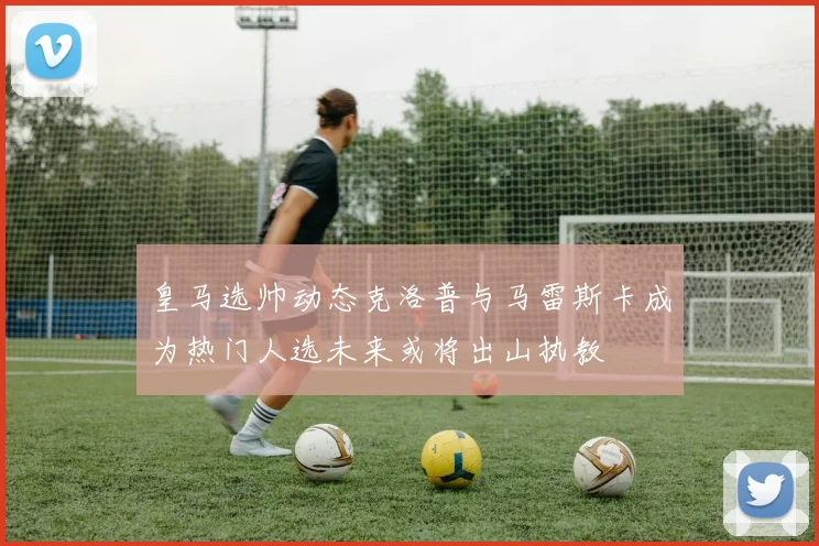 皇马选帅动态克洛普与马雷斯卡成为热门人选未来或将出山执教
