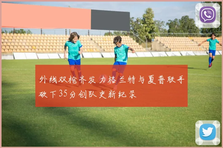 外线双枪齐发力格兰特与夏普联手砍下35分创队史新纪录