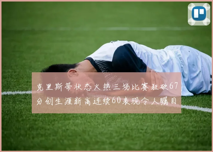 克里斯蒂状态火热三场比赛狂砍67分创生涯新高连续60表现令人瞩目