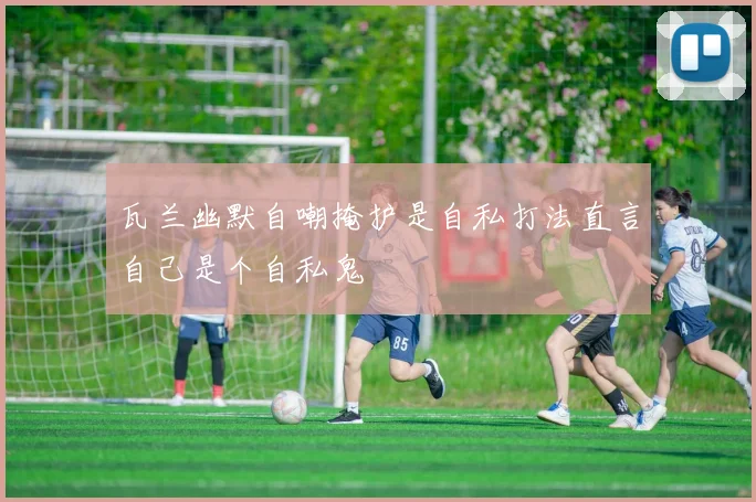 瓦兰幽默自嘲掩护是自私打法直言自己是个自私鬼