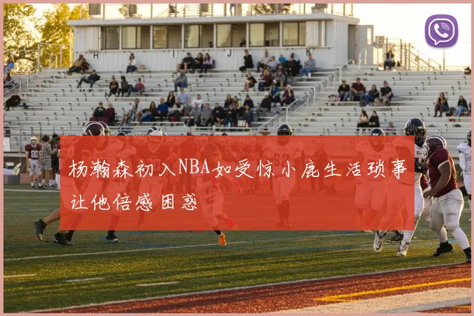 杨瀚森初入NBA如受惊小鹿生活琐事让他倍感困惑