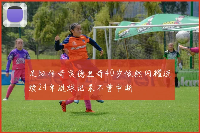 足坛传奇莫德里奇40岁依然闪耀连续24年进球记录不曾中断