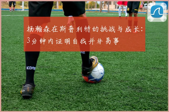 杨瀚森在斯普利特的挑战与成长：3分钟内证明自我并非易事