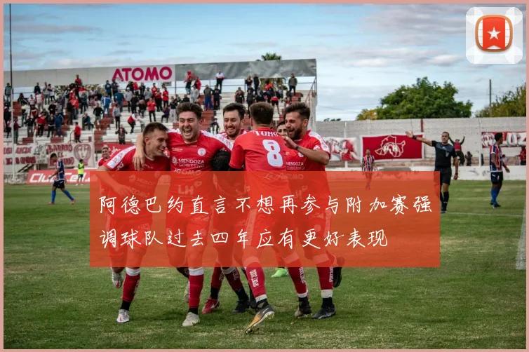 阿德巴约直言不想再参与附加赛强调球队过去四年应有更好表现