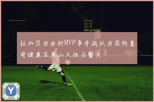 拉加贝尔分析MVP争夺战认为若约基奇健康亚历山大独占鳌头