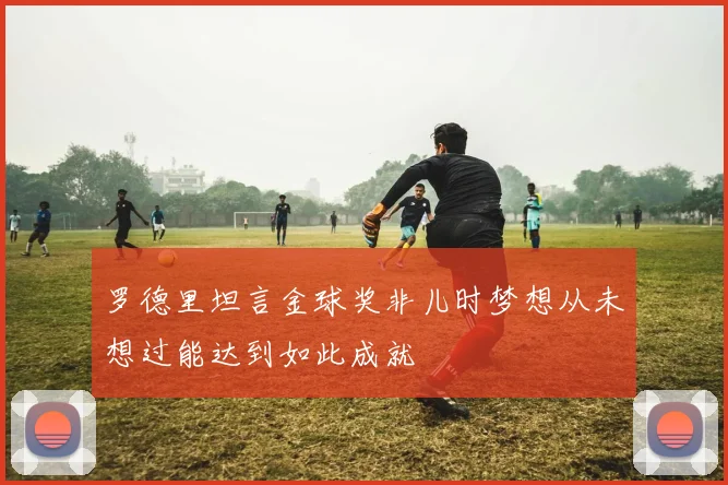罗德里坦言金球奖非儿时梦想从未想过能达到如此成就