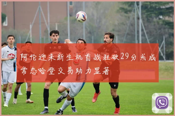 阿伦迎来新生机首战狂砍29分或成常态哈登交易助力显著