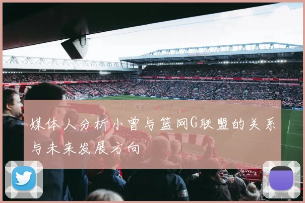 媒体人分析小曾与篮网G联盟的关系与未来发展方向
