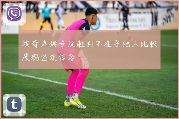 埃奇库姆专注胜利不在乎他人比较展现坚定信念