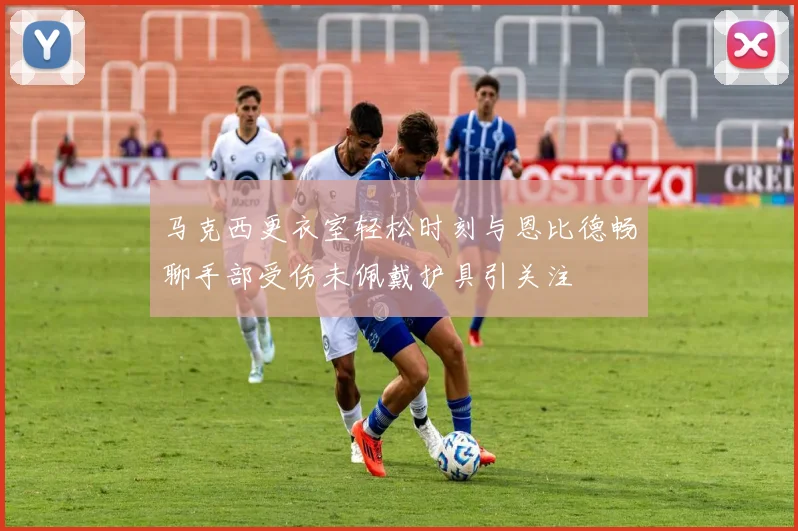 马克西更衣室轻松时刻与恩比德畅聊手部受伤未佩戴护具引关注