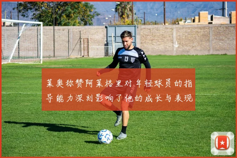 莱奥称赞阿莱格里对年轻球员的指导能力深刻影响了他的成长与表现