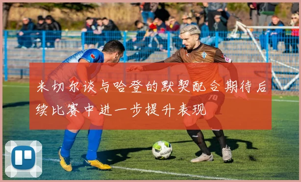 米切尔谈与哈登的默契配合期待后续比赛中进一步提升表现
