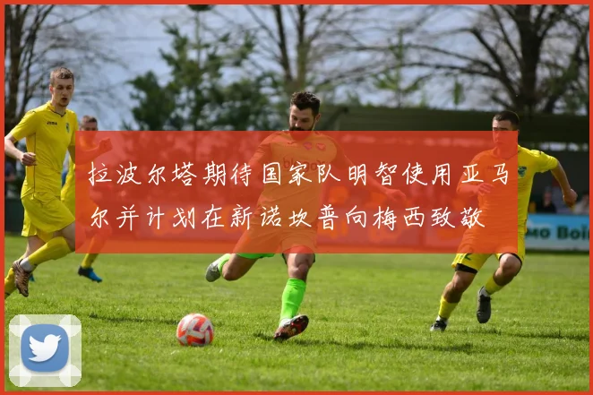 拉波尔塔期待国家队明智使用亚马尔并计划在新诺坎普向梅西致敬