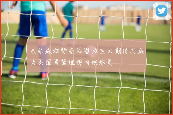 杰弗森称赞奎因潜力巨大期待其成为美国男篮理想内线球员