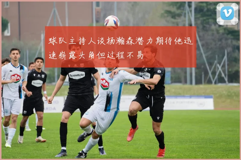 球队主持人谈杨瀚森潜力期待他迅速崭露头角但过程不易