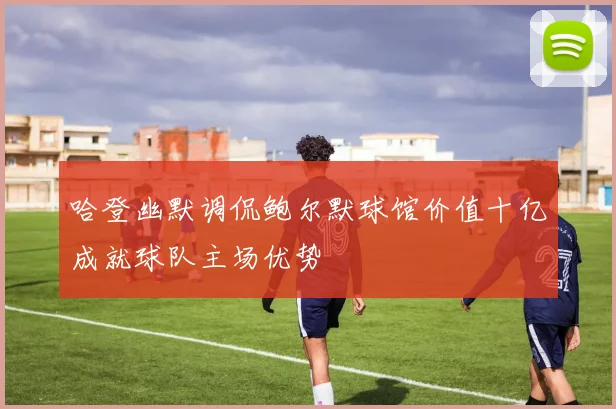 哈登幽默调侃鲍尔默球馆价值十亿成就球队主场优势