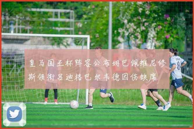 皇马国王杯阵容公布姆巴佩维尼修斯领衔吕迪格巴尔韦德因伤缺席
